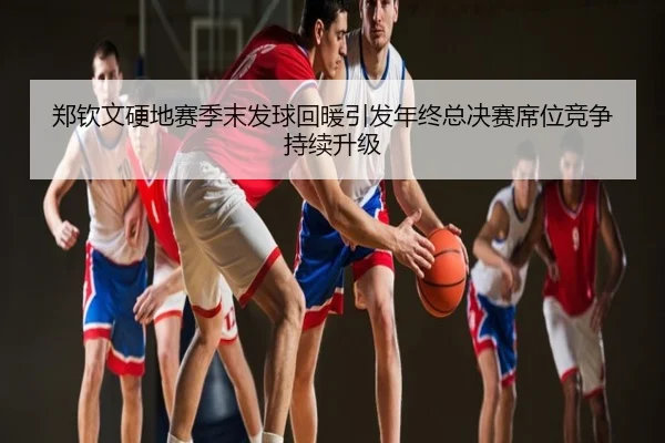 郑钦文硬地赛季末发球回暖引发年终总决赛席位竞争持续升级